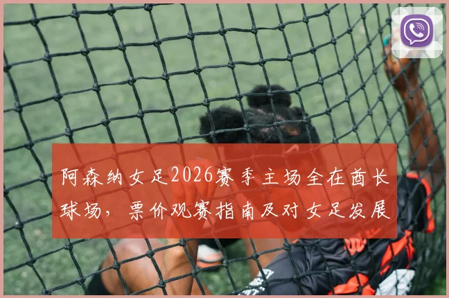阿森纳女足2026赛季主场全在酋长球场,票价观赛指南及对女足发展影响解析