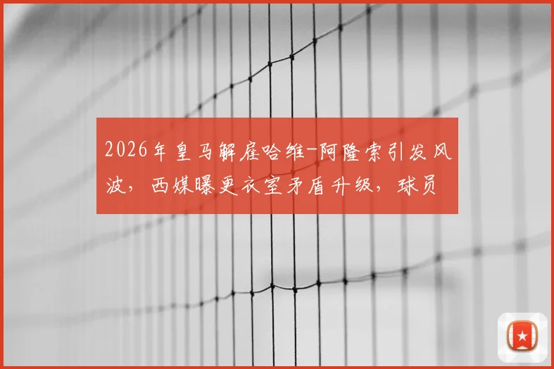 2026年皇马解雇哈维-阿隆索引发风波,西媒曝更衣室矛盾升级,球员意见不一内幕